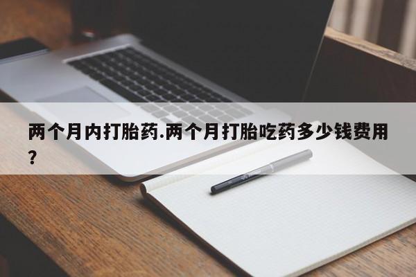 堕胎药在线付款两个月内打胎药.两个月打胎吃药多少钱费用？