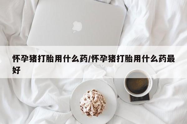 堕胎药在线付款怀孕猪打胎用什么药/怀孕猪打胎用什么药最好