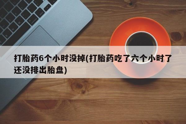 堕胎药在线付款打胎药6个小时没掉(打胎药吃了六个小时了还没排出胎盘)