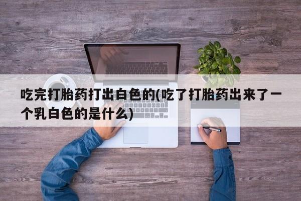 堕胎药在线付款吃完打胎药打出白色的(吃了打胎药出来了一个乳白色的是什么)