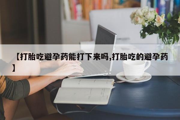 堕胎药在线付款【打胎吃避孕药能打下来吗,打胎吃的避孕药】