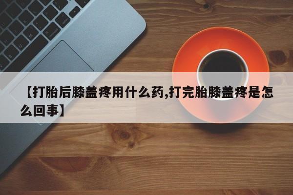 堕胎药在线付款【打胎后膝盖疼用什么药,打完胎膝盖疼是怎么回事】