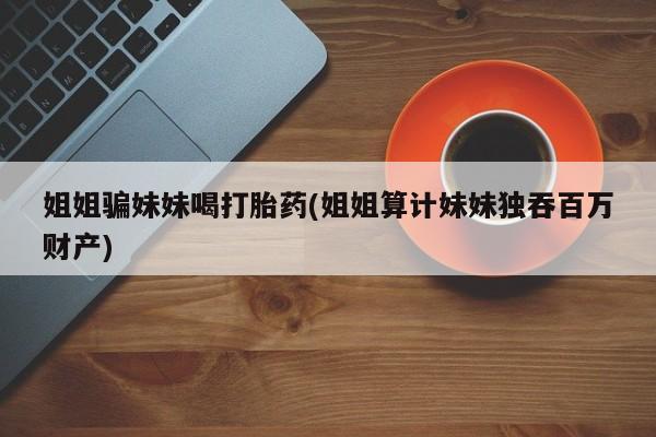 堕胎药在线付款姐姐骗妹妹喝打胎药(姐姐算计妹妹独吞百万财产)