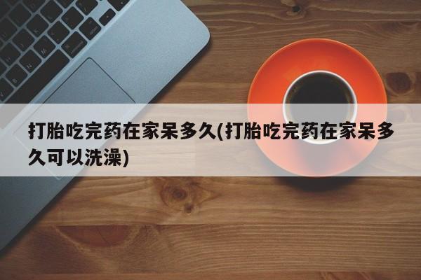 堕胎药在线付款打胎吃完药在家呆多久(打胎吃完药在家呆多久可以洗澡)
