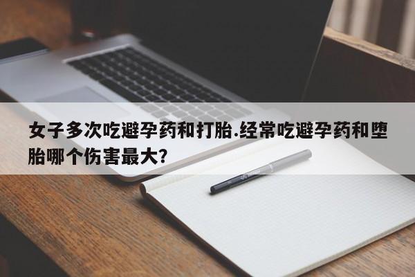堕胎药在线付款女子多次吃避孕药和打胎.经常吃避孕药和堕胎哪个伤害最大？