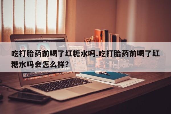 堕胎药在线付款吃打胎药前喝了红糖水吗.吃打胎药前喝了红糖水吗会怎么样？
