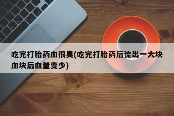 堕胎药在线付款吃完打胎药血很臭(吃完打胎药后流出一大块血块后血量变少)