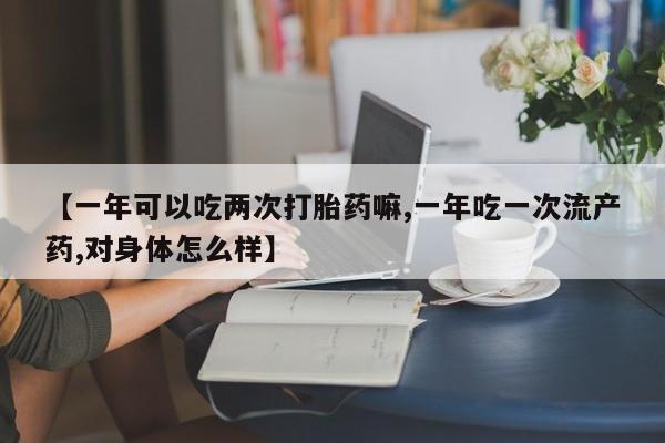 堕胎药在线付款【一年可以吃两次打胎药嘛,一年吃一次流产药,对身体怎么样】