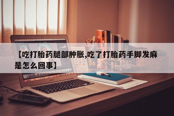 堕胎药在线付款【吃打胎药腿部肿胀,吃了打胎药手脚发麻 是怎么回事】