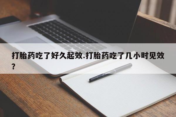堕胎药在线付款打胎药吃了好久起效.打胎药吃了几小时见效？