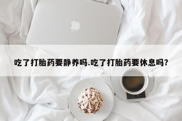 堕胎药在线付款吃了打胎药要静养吗.吃了打胎药要休息吗？