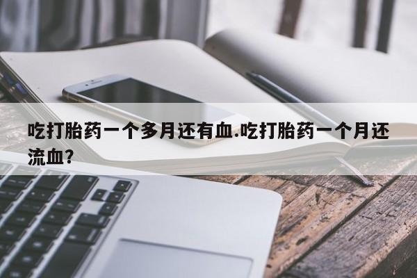 堕胎药在线付款吃打胎药一个多月还有血.吃打胎药一个月还流血？