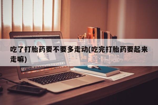 堕胎药在线付款吃了打胎药要不要多走动(吃完打胎药要起来走嘛)