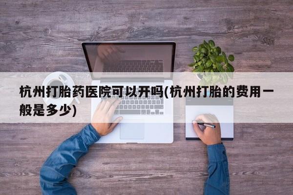 堕胎药在线付款杭州打胎药医院可以开吗(杭州打胎的费用一般是多少)