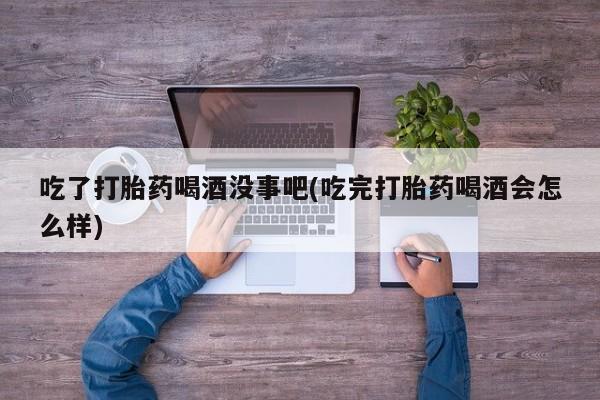 堕胎药在线付款吃了打胎药喝酒没事吧(吃完打胎药喝酒会怎么样)